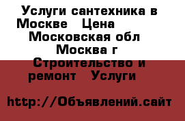 Услуги сантехника в Москве › Цена ­ 1 000 - Московская обл., Москва г. Строительство и ремонт » Услуги   